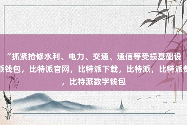 “抓紧抢修水利、电力、交通、通信等受损基础设施比特派钱包，比特派官网，比特派下载，比特派，比特派数字钱包