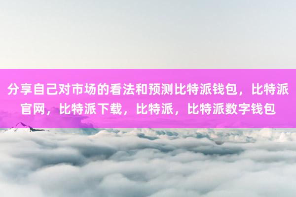 分享自己对市场的看法和预测比特派钱包，比特派官网，比特派下载，比特派，比特派数字钱包