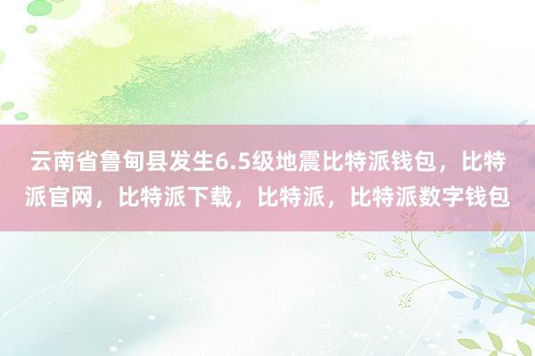 云南省鲁甸县发生6.5级地震比特派钱包，比特派官网，比特派下载，比特派，比特派数字钱包