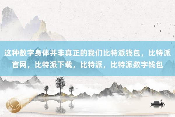 这种数字身体并非真正的我们比特派钱包，比特派官网，比特派下载，比特派，比特派数字钱包