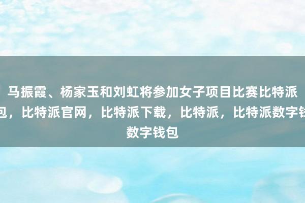 马振霞、杨家玉和刘虹将参加女子项目比赛比特派钱包，比特派官网，比特派下载，比特派，比特派数字钱包