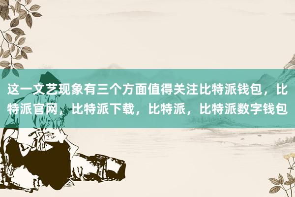 这一文艺现象有三个方面值得关注比特派钱包，比特派官网，比特派下载，比特派，比特派数字钱包