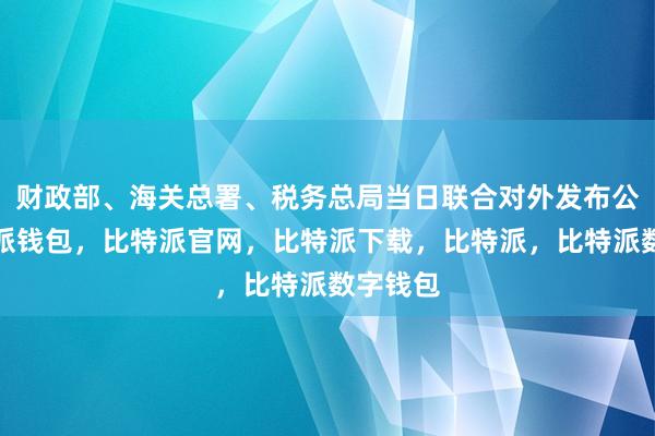 财政部、海关总署、税务总局当日联合对外发布公告比特派钱包，比特派官网，比特派下载，比特派，比特派数字钱包