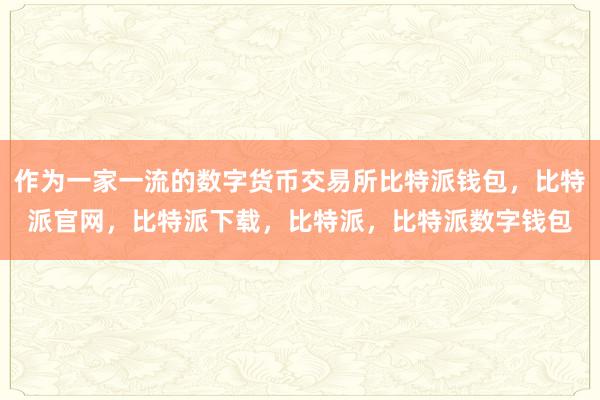 作为一家一流的数字货币交易所比特派钱包，比特派官网，比特派下载，比特派，比特派数字钱包