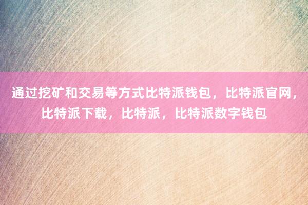 通过挖矿和交易等方式比特派钱包，比特派官网，比特派下载，比特派，比特派数字钱包