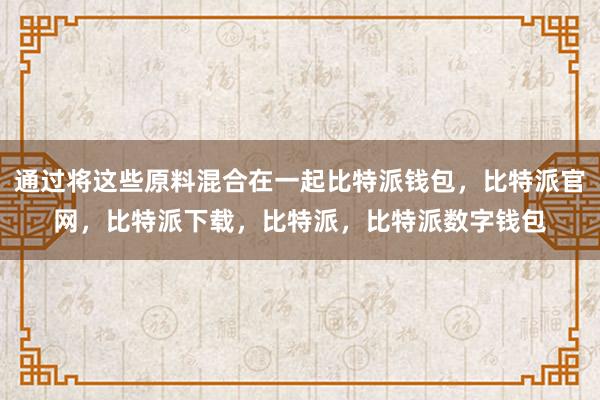 通过将这些原料混合在一起比特派钱包，比特派官网，比特派下载，比特派，比特派数字钱包