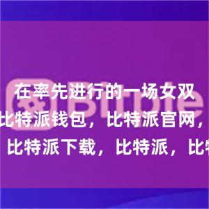 在率先进行的一场女双半决赛中比特派钱包，比特派官网，比特派下载，比特派，比特派数字钱包