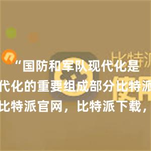 “国防和军队现代化是中国式现代化的重要组成部分比特派钱包，比特派官网，比特派下载，比特派，比特派数字钱包